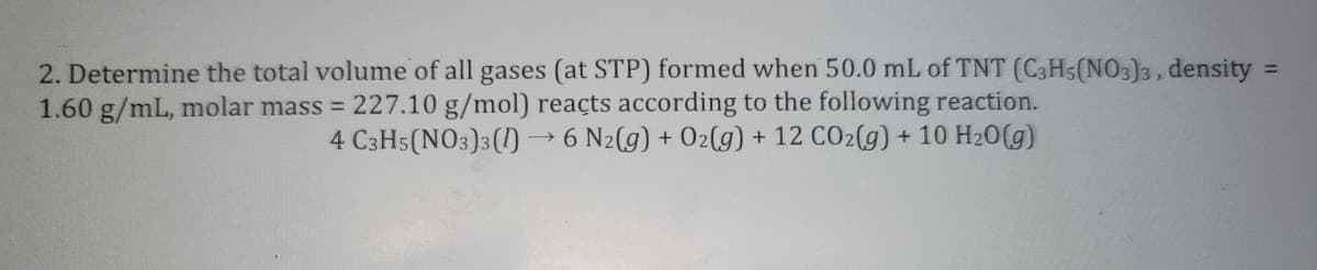 2. Determine the total volume of all gases (at STP) formed when 50.0 mL of TNT (C3H5(NO3)3, density
1.60 g/mL, molar mass = 227.10 g/mol) reacts according to the following reaction.
4 C3H5(NO3)3(1)→ 6 N2(g) + O2(g) + 12 CO2(g) + 10 H₂O(g)
=