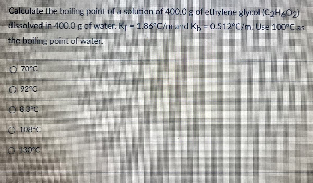 Calculate the boiling point of a solution of 400.0 g of ethylene glycol (C2H602)
dissolved in 400.0 g of water. Kf = 1.86°C/m and Kb = 0.512°C/m. Use 100°C as
the boiling point of water.
O 70°C
92°C
O 8.3°C
108°C
130°C