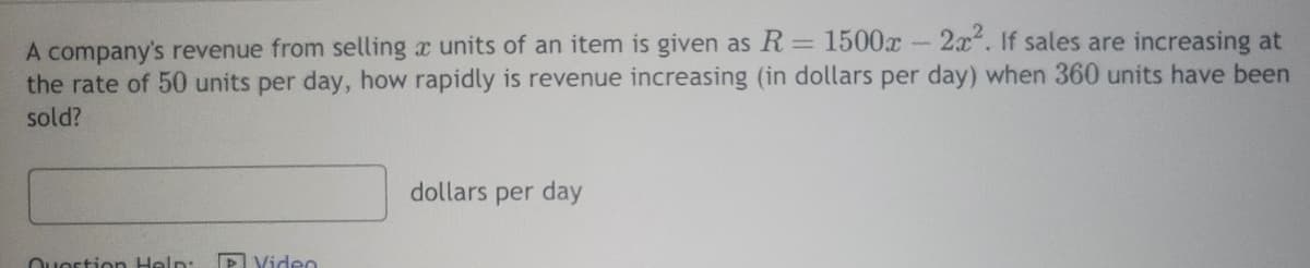 -
2x2. If sales are increasing at
A company's revenue from selling a units of an item is given as R = 1500x
the rate of 50 units per day, how rapidly is revenue increasing (in dollars per day) when 360 units have been
sold?
Question Help:
Video
dollars per day