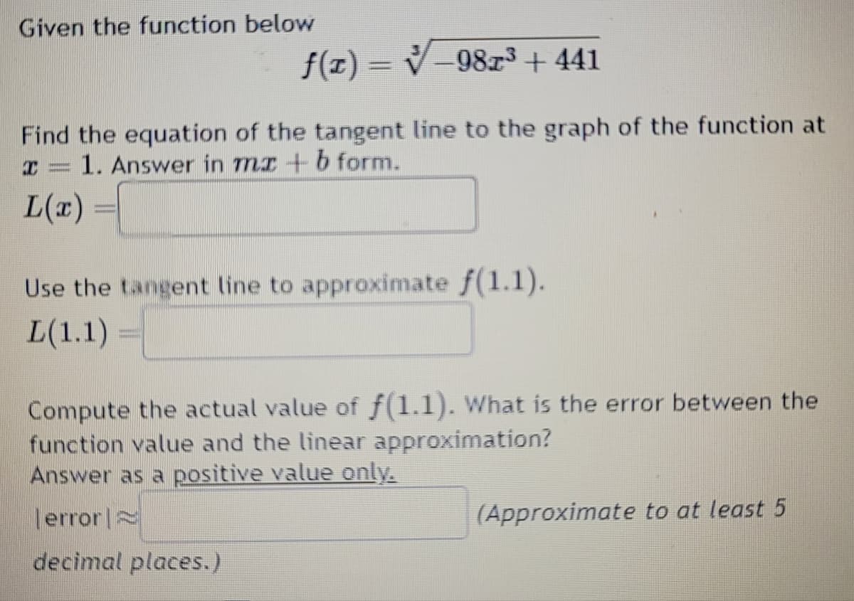 Given the function below
f(x)=-9823 +441
Find the equation of the tangent line to the graph of the function at
= 1. Answer in mx+b form.
I
L(x)
Use the tangent line to approximate f(1.1).
L(1.1)
Compute the actual value of f(1.1). What is the error between the
function value and the linear approximation?
Answer as a positive value only.
error
decimal places.)
(Approximate to at least 5