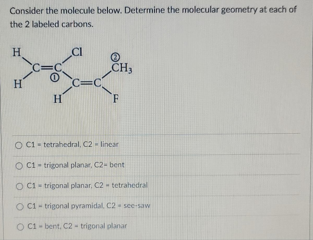 Consider the molecule below. Determine the molecular geometry at each of
the 2 labeled carbons.
H
H
CC=C
1
H
CI
C=C
CH3
F
C1 tetrahedral, C2 - linear
=
O C1 = trigonal planar, C2- bent
OC1 trigonal planar, C2 = tetrahedral
O C1 = trigonal pyramidal, C2 = see-saw
OC1 = bent, C2 = trigonal planar