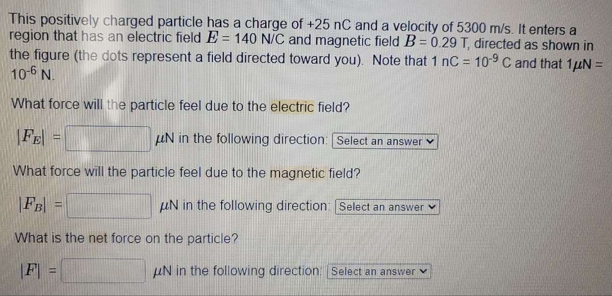 This positively charged particle has a charge of +25 nC and a velocity of 5300 m/s. It enters a
region that has an electric field E = 140 N/C and magnetic field B = 0.29 T, directed as shown in
the figure (the dots represent a field directed toward you). Note that 1 nC = 10-9 C and that 1μN =
10-6 N.
What force will the particle feel due to the electric field?
UN in the following direction: Select an answer
What force will the particle feel due to the magnetic field?
FB
What is the net force on the particle?
|F|
uN in the following direction: Select an answer
UN in the following direction: Select an answer