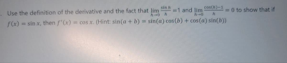 sin h
Use the definition of the derivative and the fact that lim
cos(h)-1
=1 and lim
= 0 to show that if
h→0
h
h→0 h
f(x) = sin x, then f'(x) = cos x. (Hint: sin(a + b) = sin(a) cos(b) + cos(a) sin(b))