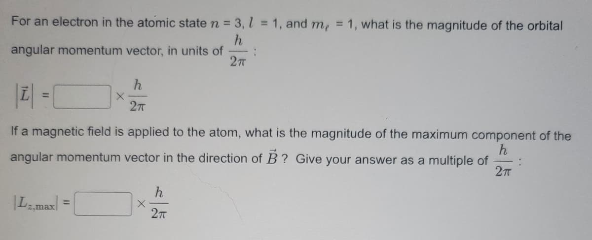 For an electron in the atomic state n = 3,1 = 1, and me = 1, what is the magnitude of the orbital
h
angular momentum vector, in units of
2TT
Lz,max
h
2πT
|Z| =
If a magnetic field is applied to the atom, what is the magnitude of the maximum component of the
angular momentum vector in the direction of B? Give your answer as a multiple of :
h
2π
X
X
:
h
2π