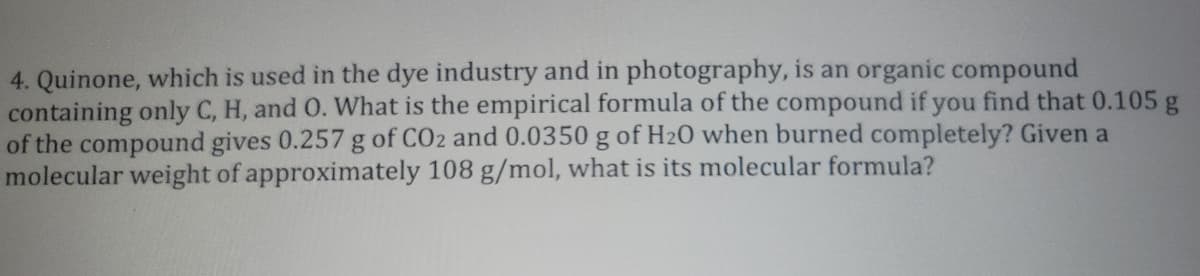 4. Quinone, which is used in the dye industry and in photography, is an organic compound
containing only C, H, and O. What is the empirical formula of the compound if you find that 0.105 g
of the compound gives 0.257 g of CO2 and 0.0350 g of H20 when burned completely? Given a
molecular weight of approximately 108 g/mol, what is its molecular formula?