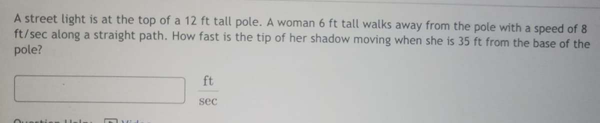 A street light is at the top of a 12 ft tall pole. A woman 6 ft tall walks away from the pole with a speed of 8
ft/sec along a straight path. How fast is the tip of her shadow moving when she is 35 ft from the base of the
pole?
ft
sec