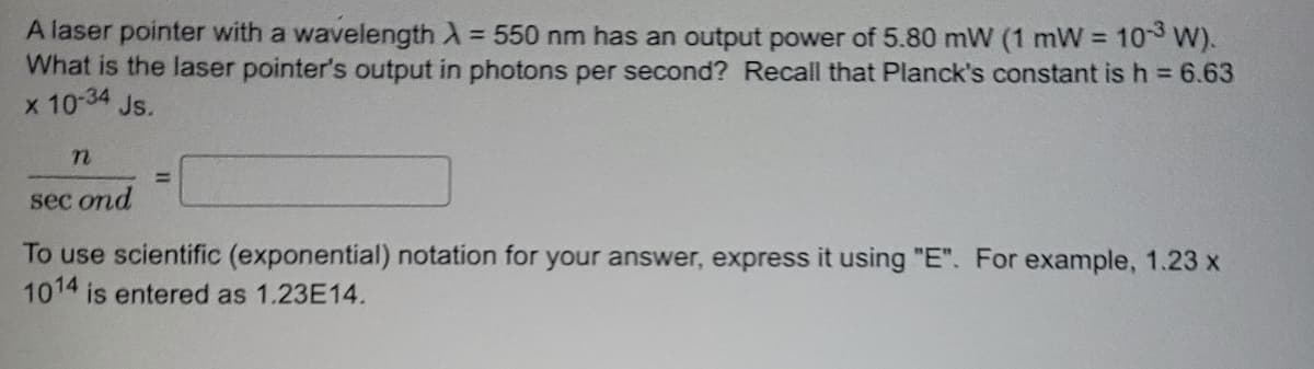 10-3 W).
A laser pointer with a wavelength λ = 550 nm has an output power of 5.80 mW (1 mW =
What is the laser pointer's output in photons per second? Recall that Planck's constant is h = 6.63
x 10-34 Js.
n
=
sec ond
To use scientific (exponential) notation for your answer, express it using "E". For example, 1.23 x
1014 is entered as 1.23E14.