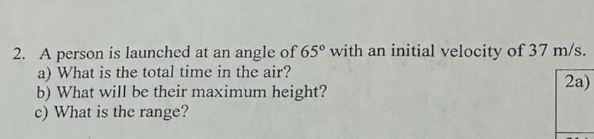 2. A person is launched at an angle of 65° with an initial velocity of 37 m/s.
a) What is the total time in the air?
2a)
b) What will be their maximum height?
c) What is the range?