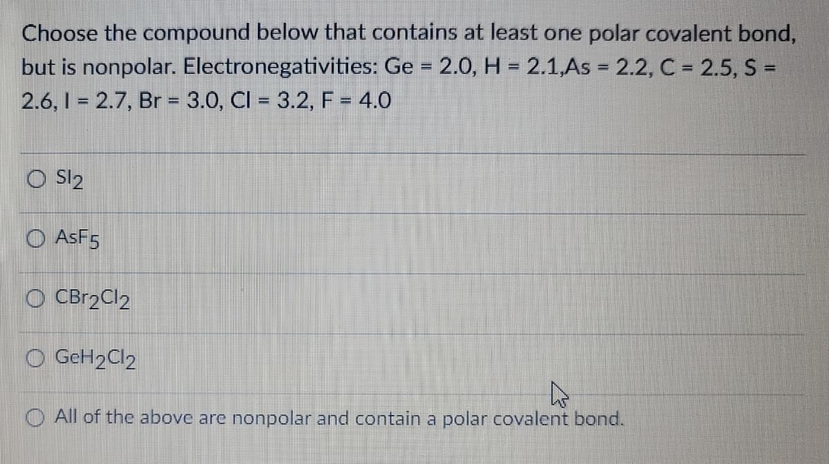 Choose the compound below that contains at least one polar covalent bond,
but is nonpolar. Electronegativities: Ge = 2.0, H= 2.1,As = 2.2, C = 2.5, S =
2.6, 1 = 2.7, Br = 3.0, Cl = 3.2, F = 4.0
OS1₂
O ASF5
OCBr2Cl2
O GeH₂Cl2
All of the above are nonpolar and contain a polar covalent bond.