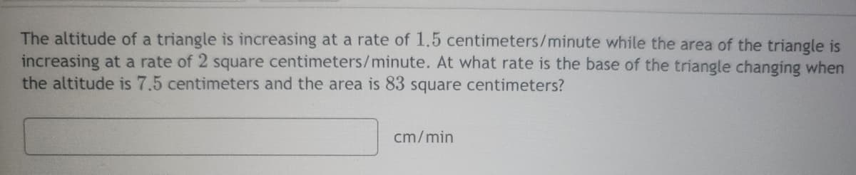 The altitude of a triangle is increasing at a rate of 1.5 centimeters/minute while the area of the triangle is
increasing at a rate of 2 square centimeters/minute. At what rate is the base of the triangle changing when
the altitude is 7.5 centimeters and the area is 83 square centimeters?
cm/min