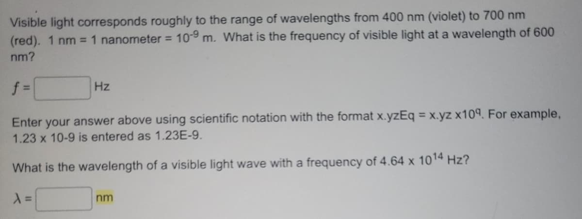 Visible light corresponds roughly to the range of wavelengths from 400 nm (violet) to 700 nm
(red). 1 nm = 1 nanometer = 10-9 m. What is the frequency of visible light at a wavelength of 600
nm?
f=
Hz
Enter your answer above using scientific notation with the format x.yzEq = x.yz x109. For example,
1.23 x 10-9 is entered as 1.23E-9.
What is the wavelength of a visible light wave with a frequency of 4.64 x 10¹4 Hz?
λ =
nm