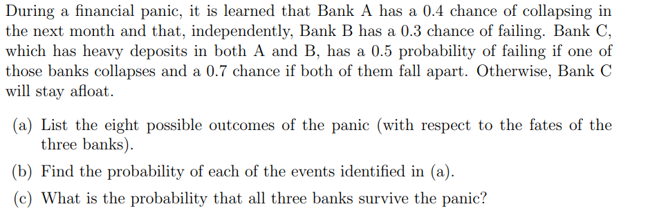 During a financial panic, it is learned that Bank A has a 0.4 chance of collapsing in
the next month and that, independently, Bank B has a 0.3 chance of failing. Bank C,
which has heavy deposits in both A and B, has a 0.5 probability of failing if one of
those banks collapses and a 0.7 chance if both of them fall apart. Otherwise, Bank C
will stay afloat.
(a) List the eight possible outcomes of the panic (with respect to the fates of the
three banks).
(b) Find the probability of each of the events identified in (a).
What is the probability that all three banks survive the panic?