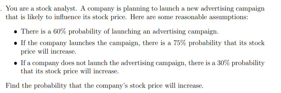 . You are a stock analyst. A company is planning to launch a new advertising campaign
that is likely to influence its stock price. Here are some reasonable assumptions:
• There is a 60% probability of launching an advertising campaign.
If the company launches the campaign, there is a 75% probability that its stock
price will increase.
• If a company does not launch the advertising campaign, there is a 30% probability
that its stock price will increase.
Find the probability that the company's stock price will increase.
