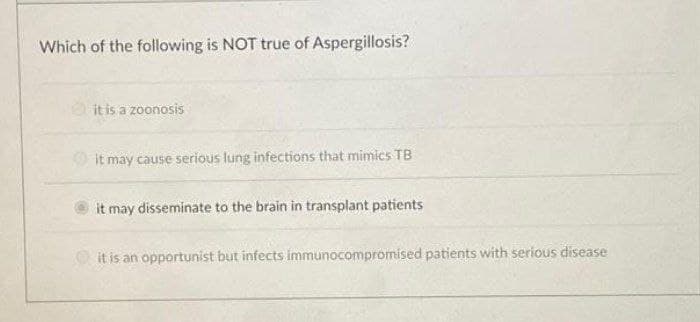 Which of the following is NOT true of Aspergillosis?
it is a zoonosis
O it may cause serious lung infections that mimics TB
it may disseminate to the brain in transplant patients
O it is an opportunist but infects immunocompromised patients with serious disease
