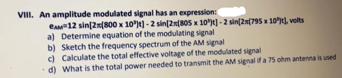 VIII. An amplitude modulated signal has an expression:
EAM=12 sin[2n(800 x 10)t] - 2 sin[2r[805 x 10³)t] - 2 sin[2r(795 x 10')t], volts
a) Determine equation of the modulating signal
b) Sketch the frequency spectrum of the AM signal
c) Calculate the total effective voltage of the modulated signal
d) What is the total power needed to transmit the AM signal if a 75 ohm antenna is used
