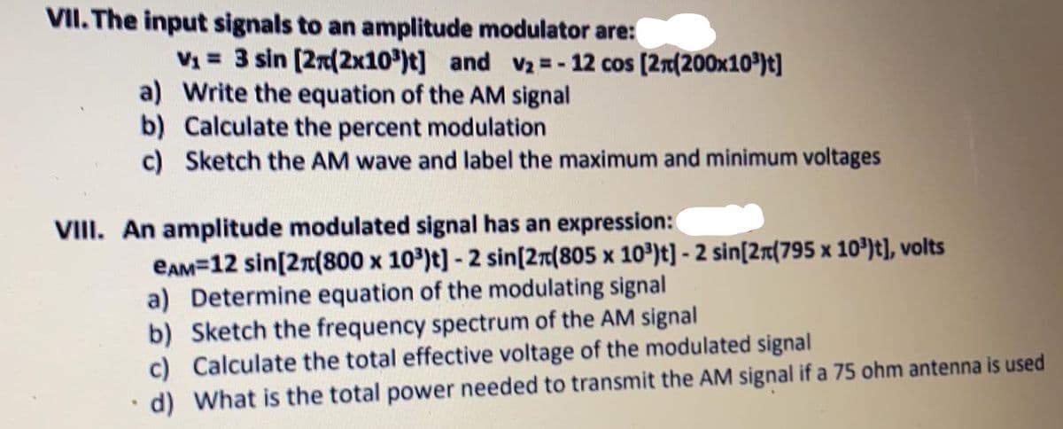 VII. The input signals to an amplitude modulator are:
V1 = 3 sin (2n(2x10')t] and v2 = - 12 cos (2n(200x10®)t]
a) Write the equation of the AM signal
b) Calculate the percent modulation
c) Sketch the AM wave and label the maximum and minimum voltages
VIII. An amplitude modulated signal has an expression:
eAM=12 sin[2r(800 x 10)t]- 2 sin[2r(805 x 10)t] - 2 sin[2r(795 x 10º)t], volts
a) Determine equation of the modulating signal
b) Sketch the frequency spectrum of the AM signal
c) Calculate the total effective voltage of the modulated signal
d) What is the total power needed to transmit the AM signal if a 75 ohm antenna is used
