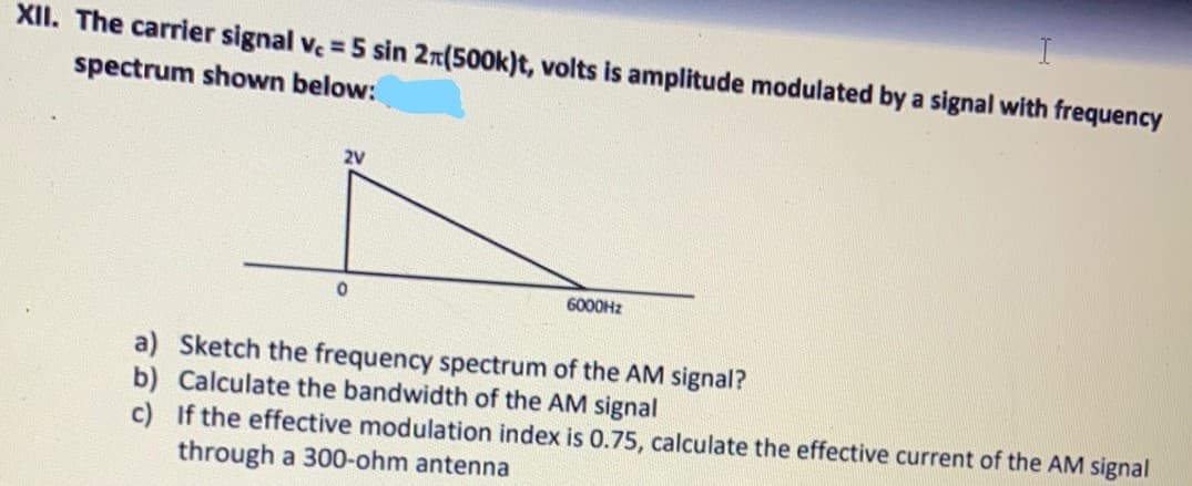 I
XII. The carrier signal ve = 5 sin 2n(500k)t, volts is amplitude modulated by a signal with frequency
spectrum shown below:
2V
6000HZ
a) Sketch the frequency spectrum of the AM signal?
b) Calculate the bandwidth of the AM signal
c) If the effective modulation index is 0.75, calculate the effective current of the AM signal
through a 300-ohm antenna
