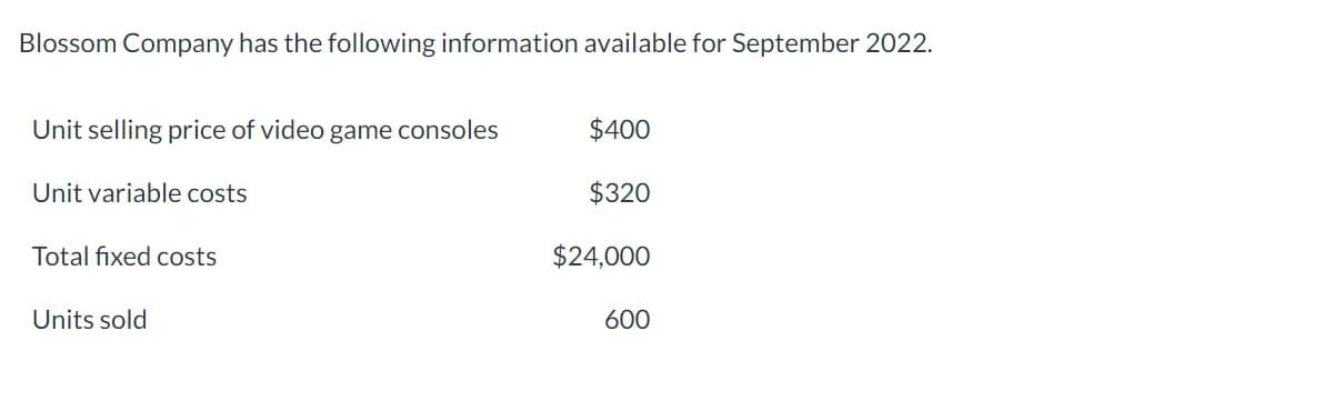 Blossom Company has the following information available for September 2022.
Unit selling price of video game consoles
Unit variable costs
Total fixed costs
Units sold
$400
$320
$24,000
600
