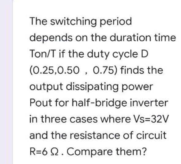 The switching period
depends on the duration time
Ton/T if the duty cycle D
(0.25,0.50, 0.75) finds the
output dissipating power
Pout for half-bridge inverter
in three cases where Vs=32V
and the resistance of circuit
R=6 Q2. Compare them?