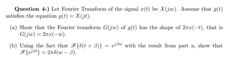 Question 4-) Let Fourier Transform of the signal #(t) be X(jw). Assume that g(t)
satisfies the equation g(t) = X(jt).
(a) Show that the Fourier transform G(jw) of g(t) has the shape of 2nx(-t), that is
G(jw) = 2rx(-w).
(b) Using the fact that F{8(t+ B)} = e]$w with the result from part a, show that
F{ej$t} = 2nd(w – B).
