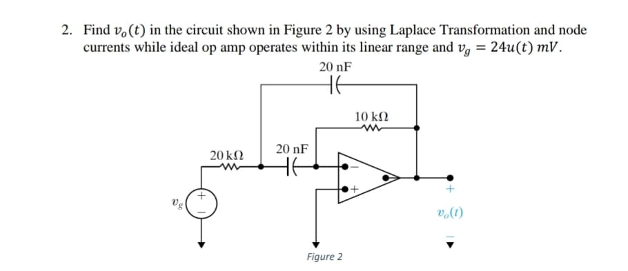 2. Find v,(t) in the circuit shown in Figure 2 by using Laplace Transformation and node
currents while ideal op amp operates within its linear range and vg = 24u(t) mV.
20 nF
HE
10 kN
20 nF
20 kN
HE
Vg
v,(t)
Figure 2
