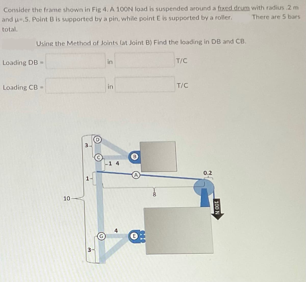 Consider the frame shown in Fig 4. A 100N load is suspended around a fixed drum with radius 2 m
There are 5 bars
and u-.5, Point B is supported by a pin, while point E is supported by a roller.
total.
Using the Method of Joints (at Joint B) Find the loading in DB and CB.
Loading DB =
Loading CB =
10
3-
G
in
in
-1 4
E
8
T/C
T/C
0.2
100 N