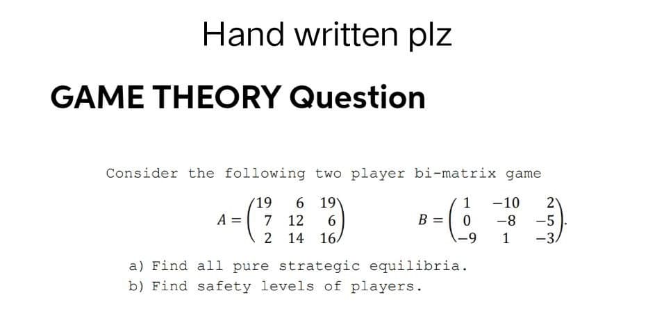Hand written plz
GAME THEORY Question
Consider the following two player bi-matrix game
19 6 19
1 -10 2
A =
7 12 6
B = 0
-8
-5
2 14 16/
-9
1
-3.
a) Find all pure strategic equilibria.
b) Find safety levels of players.