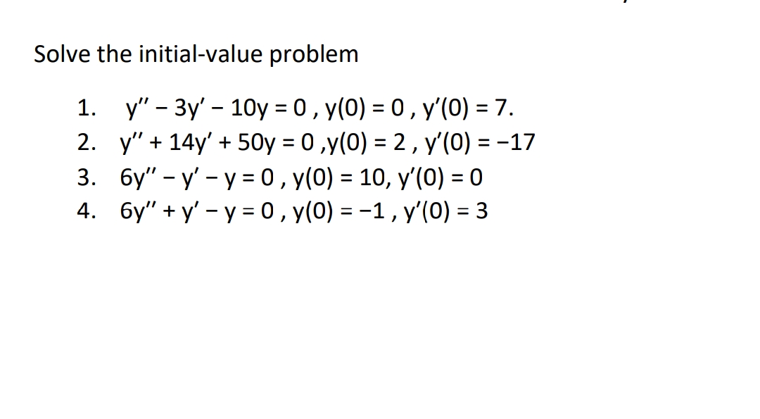Solve the initial-value problem
1. y" - 3y' - 10y = 0 , y(0) = 0, y'(0) = 7.
%3D
2. y" + 14y' + 50y = 0 ,y(0) = 2 , y'(0) = -17
3. 6y" – y' - y = 0 , y(0) = 10, y'(0) = 0
4. 6y" + y' - y = 0, y(0) = -1, y'(0) = 3
%3D
