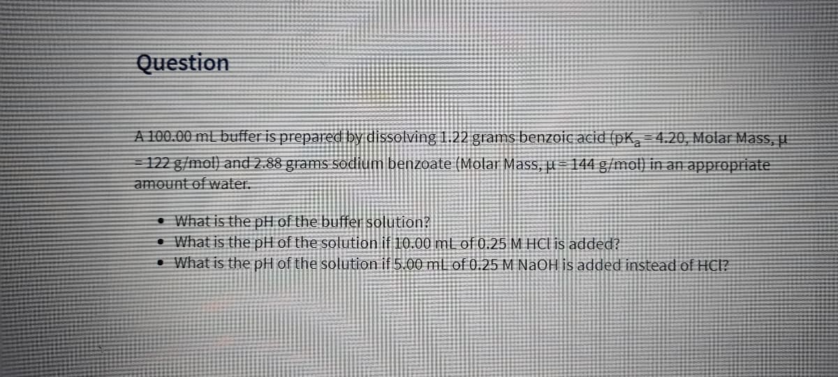 Question
A 100.00 mL buffer is prepared by dissolving 1.22 grams benzoic acid (pK, = 4.20, Molar Mass, H
122 g/mol) and 2.88 grams sodium benzoate (Molar Mass, u= 144 g/mol) in an appropriate
amount of water.
• What is the pH of the buffer solution?
• What is the pH of the solution if 10.00 ml of 0.25 M HCl is added?
• What is the pH of the solution if 5.00 mL of 0.25 M NaOH is added instead of HC?
