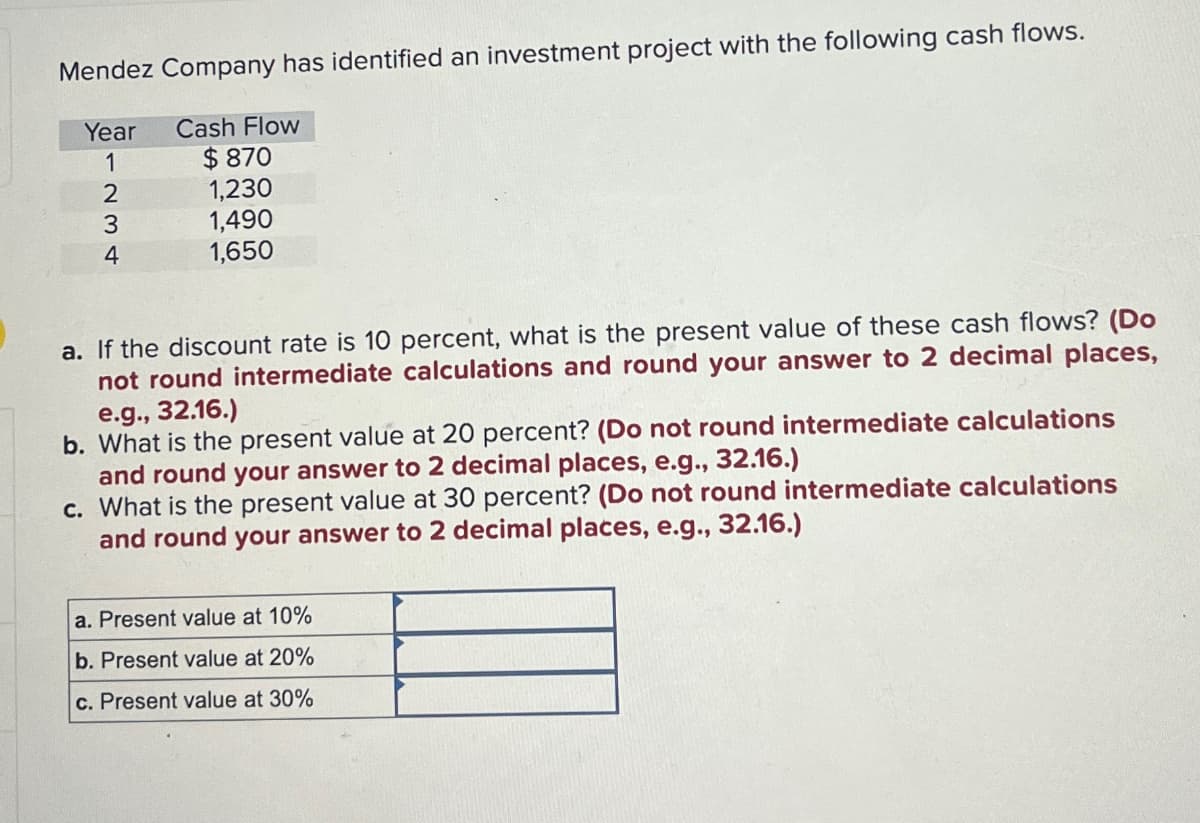 Mendez Company has identified an investment project with the following cash flows.
Year
1
Cash Flow
$870
1,230
234
1,490
1,650
a. If the discount rate is 10 percent, what is the present value of these cash flows? (Do
not round intermediate calculations and round your answer to 2 decimal places,
e.g., 32.16.)
b. What is the present value at 20 percent? (Do not round intermediate calculations
and round your answer to 2 decimal places, e.g., 32.16.)
c. What is the present value at 30 percent? (Do not round intermediate calculations
and round your answer to 2 decimal places, e.g., 32.16.)
a. Present value at 10%
b. Present value at 20%
c. Present value at 30%