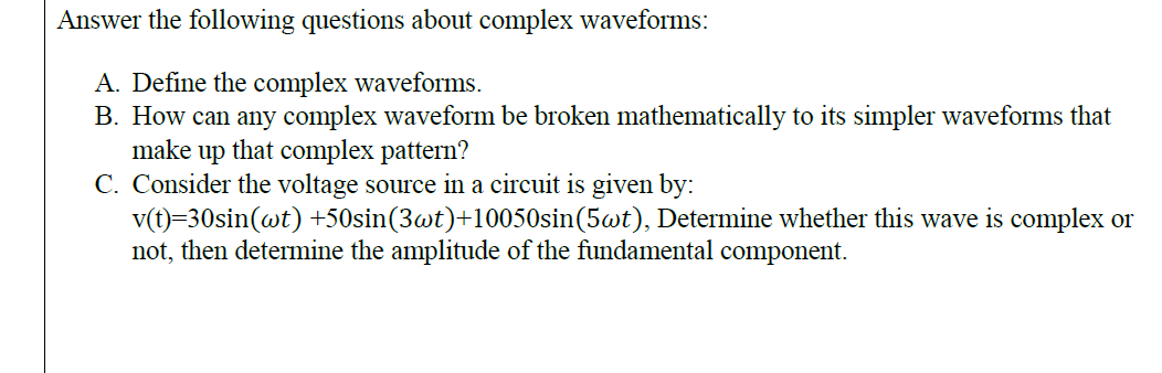Answer the following questions about complex waveforms:
A. Define the complex waveforms.
B. How can any complex waveform be broken mathematically to its simpler waveforms that
make up that complex pattern?
C. Consider the voltage source in a circuit is given by:
v(t)=30sin(wt) +50sin(3wt)+10050sin(5wt), Determine whether this wave is complex or
not, then determine the amplitude of the fundamental component.
