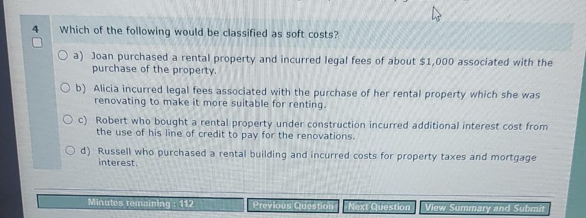 4
Which of the following would be classified as soft costs?
a) Joan purchased a rental property and incurred legal fees of about $1,000 associated with the
purchase of the property.
Ob) Alicia incurred legal fees associated with the purchase of her rental property which she was
renovating to make it more suitable for renting.
c) Robert who bought a rental property under construction incurred additional interest cost from
the use of his line of credit to pay for the renovations.
d)
Russell who purchased a rental building and incurred costs for property taxes and mortgage
interest.
Minutes remaining : 112
Previous Question Next Question View Summary and Submit