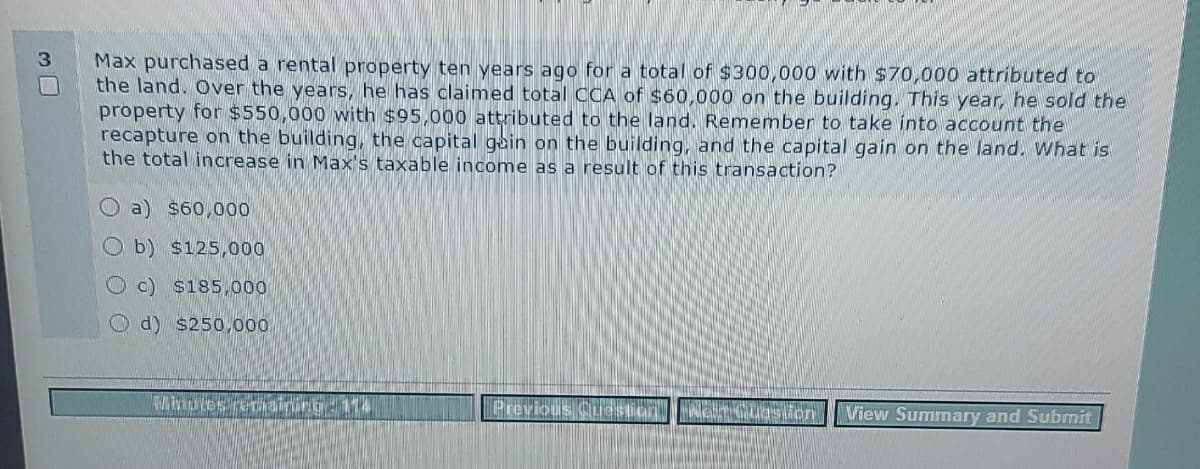 3
Max purchased a rental property ten years ago for a total of $300,000 with $70,000 attributed to
the land. Over the years, he has claimed total CCA of $60,000 on the building. This year, he sold the
property for $550,000 with $95,000 attributed to the land. Remember to take into account the
recapture on the building, the capital gain on the building, and the capital gain on the land. What is
the total increase in Max's taxable income as a result of this transaction?
a) $60,000
Ob) $125,000
c) $185,000
d) $250,000
Minutes
Previous
start
lion
View Summary and Submit