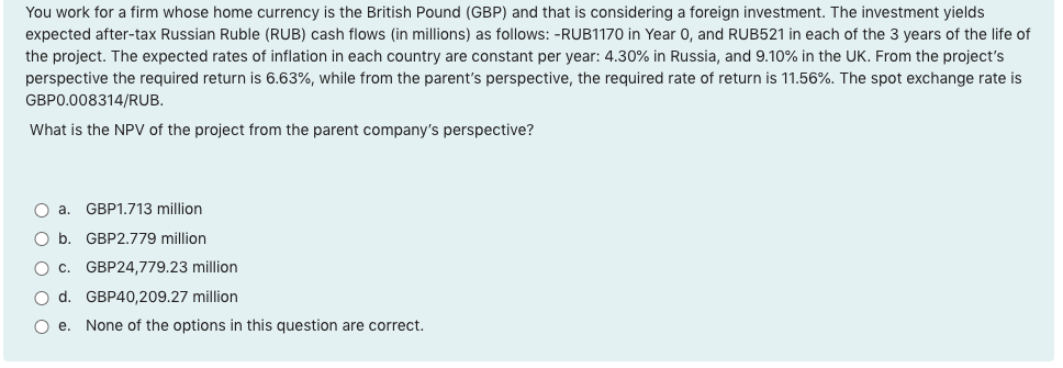 You work for a firm whose home currency is the British Pound (GBP) and that is considering a foreign investment. The investment yields
expected after-tax Russian Ruble (RUB) cash flows (in millions) as follows: -RUB1170 in Year 0, and RUB521 in each of the 3 years of the life of
the project. The expected rates of inflation in each country are constant per year: 4.30% in Russia, and 9.10% in the UK. From the project's
perspective the required return is 6.63%, while from the parent's perspective, the required rate of return is 11.56%. The spot exchange rate is
GBP0.008314/RUB.
What is the NPV of the project from the parent company's perspective?
O a. GBP1.713 million
O b. GBP2.779 million
O c.
GBP24,779.23 million
O d. GBP40,209.27 million
O e. None of the options in this question are correct.