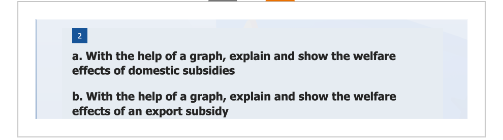 2
a. With the help of a graph, explain and show the welfare
effects of domestic subsidies
b. With the help of a graph, explain and show the welfare
effects of an export subsidy