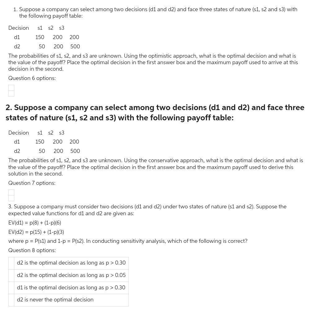 1. Suppose a company can select among two decisions (d1 and d2) and face three states of nature (s1, s2 and s3) with
the following payoff table:
Decision s1 s2 s3
d1
d2
150 200 200
50
200
500
The probabilities of s1, s2, and s3 are unknown. Using the optimistic approach, what is the optimal decision and what is
the value of the payoff? Place the optimal decision in the first answer box and the maximum payoff used to arrive at this
decision in the second.
Question 6 options:
2. Suppose a company can select among two decisions (d1 and d2) and face three
states of nature (s1, s2 and s3) with the following payoff table:
Decision s1 s2 s3
d1
d2
150 200 200
50 200 500
The probabilities of s1, s2, and s3 are unknown. Using the conservative approach, what is the optimal decision and what is
the value of the payoff? Place the optimal decision in the first answer box and the maximum payoff used to derive this
solution in the second.
Question 7 options:
8
3. Suppose a company must consider two decisions (d1 and d2) under two states of nature (s1 and s2). Suppose the
expected value functions for d1 and d2 are given as:
EV(d1) p(8) + (1-p)(6)
EV(d2) p(15) + (1-p)(3)
where p = P(s1) and 1-p = P(s2). In conducting sensitivity analysis, which of the following is correct?
Question 8 options:
d2 is the optimal decision as long as p > 0.30
d2 is the optimal decision as long as p > 0.05
d1 is the optimal decision as long as p > 0.30
d2 is never the optimal decision