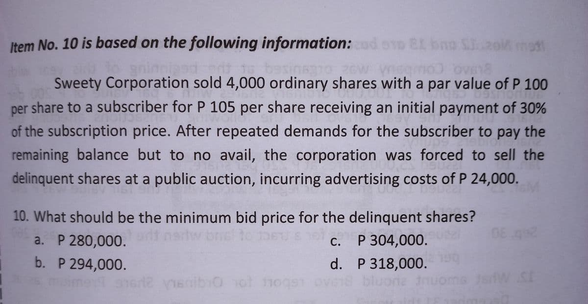 Item No. 10 is based on the following information: cod 010 EL bna S...20M mest
sina310 26W vnsqmo) Ov618
to sninnised
Sweety Corporation sold 4,000 ordinary shares with a par value of P 100
Osmontu
95
per share to a subscriber for P 105 per share receiving an initial payment of 30%
of the subscription price. After repeated demands for the subscriber to pay the
19DTONS 67
remaining balance but to no avail, the corporation was forced to sell the
delinquent shares at a public auction, incurring advertising costs of P 24,000.
Suce
HP
10. What should be the minimum bid price for the delinquent shares?
08
a. P 280,000. art now briel to 1061 8 16 c.
P 304,000.
b. P 294,000.
d. P 318,000.
as muime19 3162 vienibo not fogs ove18 bluoria nuor
i Ö
W SE