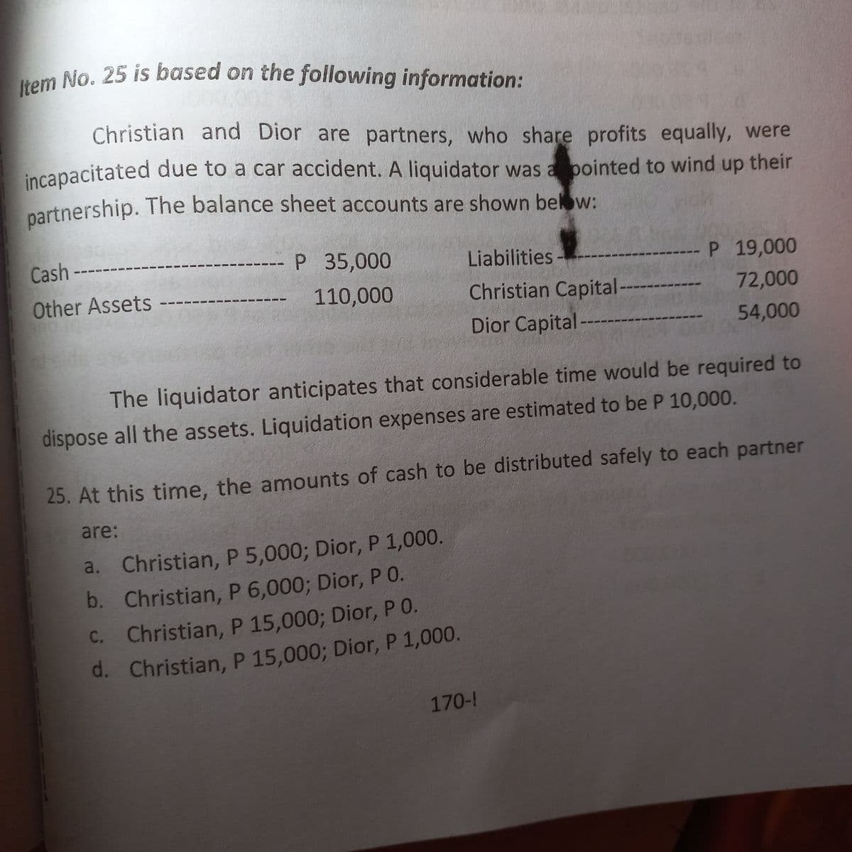 Item No. 25 is based on the following information:
Christian and Dior are partners, who share profits equally, were
incapacitated due to a car accident. A liquidator was appointed to wind up their
partnership. The balance sheet accounts are shown below:
P 35,000
Cash
Other Assets
Liabilities
110,000
Christian Capital --
Dior Capital
P 19,000
72,000
54,000
The liquidator anticipates that considerable time would be required to
dispose all the assets. Liquidation expenses are estimated to be P 10,000.
25. At this time, the amounts of cash to be distributed safely to each partner
are:
a.
Christian, P 5,000; Dior, P 1,000.
b. Christian, P 6,000; Dior, P 0.
Christian, P 15,000; Dior, P O.
C.
d. Christian, P 15,000; Dior, P 1,000.
170-!