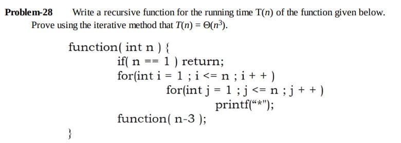 Problem-28
Write a recursive function for the running time T(n) of the function given below.
Prove using the iterative method that T(n) = O(n³).
function( int n ) {
if( n == 1 ) return;
for(int i = 1; i<= n ; i+ + )
for(int j = 1;j<= n;j+ +)
printf(“*");
function( n-3)3;
