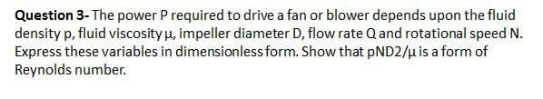 Question 3- The power P required to drive a fan or blower depends upon the fluid
density p, fluid viscosity μ, impeller diameter D, flow rate Q and rotational speed N.
Express these variables in dimensionless form. Show that pND2/μ is a form of
Reynolds number.