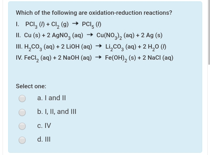 Which of the following are oxidation-reduction reactions?
1. PCI, (1) + Cl, (g) → PCI, (1)
II. Cu (s) + 2 AgNO, (aq) → Cu(NO,2 (aq) + 2 Ag (s)
III. H,CO, (aq) + 2 LIOH (aq) → Li,co, (aq) + 2 H,0 ()
IV. FeCl, (aq) + 2 NaOH (aq) → Fe(OH), (s) + 2 NaCI (aq)
Select one:
a. I and II
b. I, II, and III
c. IV
d. II
