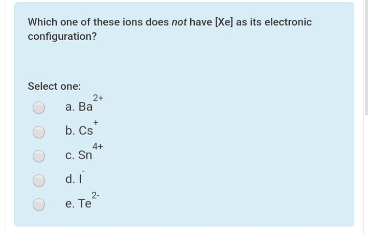 Which one of these ions does not have [Xe] as its electronic
configuration?
Select one:
2+
а. Ва
b. Cs
4+
C. Sn
d. I
2-
е. Те
