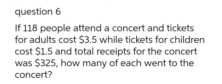 question 6
If 118 people attend a concert and tickets
for adults cost $3.5 while tickets for children
cost $1.5 and total receipts for the concert
was $325, how many of each went to the
concert?
