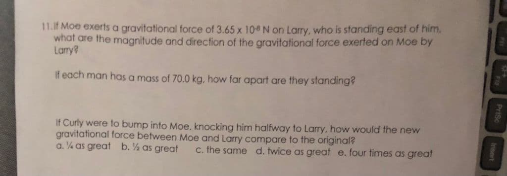 11.If Moe exerts a gravitational force of 3.65 x 10 N on Larry, who is standing east of him,
what are the magnitude and direction of the gravitational force exerted on Moe by
Larry?
If each man has a mass of 70.0 kg, how far apart are they standing?
If Curly were to bump into Moe, knocking him halfway to Larry, how would the new
gravitational force between Moe and Larry compare to the original?
a. ¼ as great b. ½ as great
C. the same d. twice as great e. four times as great
