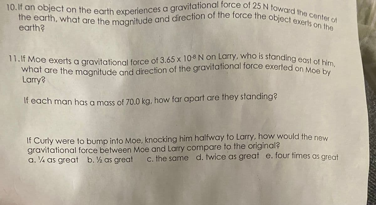 what are the magnitude and direction of the gravitational force exerted on Moe by
11.lf Moe exerts a gravitational force of 3.65 x 10-8 N on Larry, who is standing east of him,
10.If an object on the earth experiences a gravitational force of 25 N toward the center of
the earth, what are the magnitude and direction of the force the object exerts on the
earth?
Larry?
If each man has a mass of 70.0 kg, how far apart are they standing?
If Curly were to bump into Moe, knocking him halfway to Larry, how would the new
gravitational force between Moe and Larry compare to the original?
a. ¼ as great b. ½ as great
c. the same d. twice as great e. four times as great
