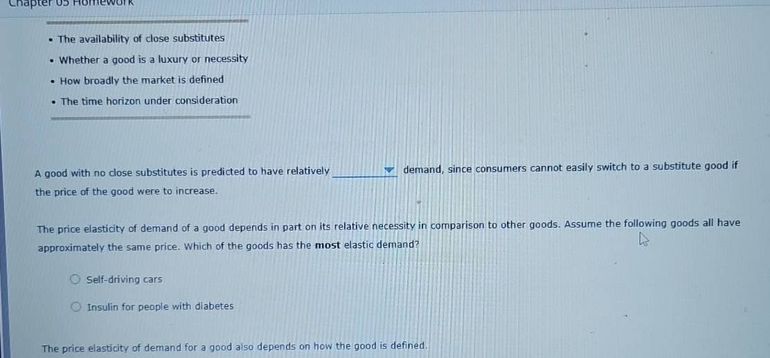 Chapter
nework
The availability of close substitutes
• Whether a good is a luxury or necessity
How broadly the market is defined
The time horizon under consideration
A good with no close substitutes is predicted to have relatively
the price of the good were to increase.
demand, since consumers cannot easily switch to a substitute good if
The price elasticity of demand of a good depends in part on its relative necessity in comparison to other goods. Assume the following goods all have
approximately the same price. Which of the goods has the most elastic demand?
O Self-driving cars
Insulin for people with diabetes
The price elasticity of demand for a good also depends on how the good is defined.