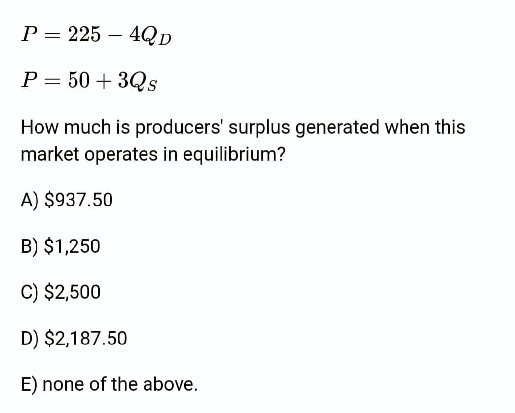 P = 225 4Q D
P = 50+3Qs
How much is producers' surplus generated when this
market operates in equilibrium?
A) $937.50
B) $1,250
C) $2,500
D) $2,187.50
E) none of the above.