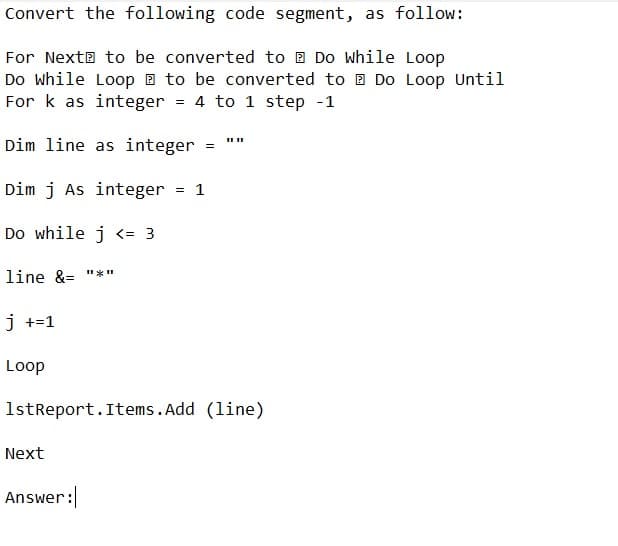 Convert the following code segment, as follow:
For Next to be converted to Do While Loop
Do While Loop to be converted to Do Loop Until
For k as integer = 4 to 1 step -1
Dim line as integer
Dim j As integer = 1
Do while j <= 3
line &= "*"
j +=1
Loop
1stReport.Items.Add (line)
Next
=
Answer: