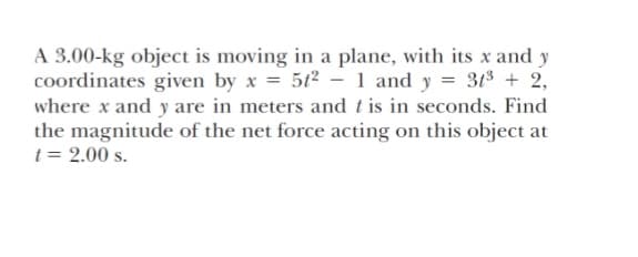 A 3.00-kg object is moving in a plane, with its x and y
coordinates given by x = 5t2 - 1 and y = 313 + 2,
where x and y are in meters and t is in seconds. Find
the magnitude of the net force acting on this object at
t = 2.00 s.
