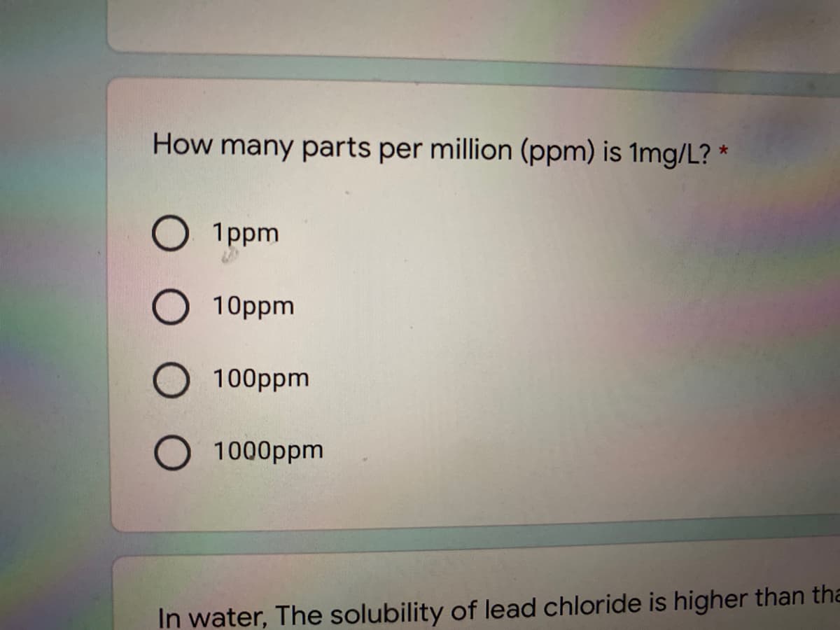 How many parts per million (ppm) is 1mg/L? *
1ppm
10ppm
100ppm
1000ppm
In water, The solubility of lead chloride is higher than tha
